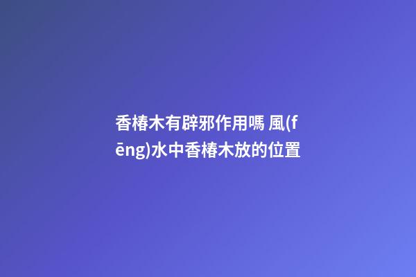 香椿木有辟邪作用嗎 風(fēng)水中香椿木放的位置